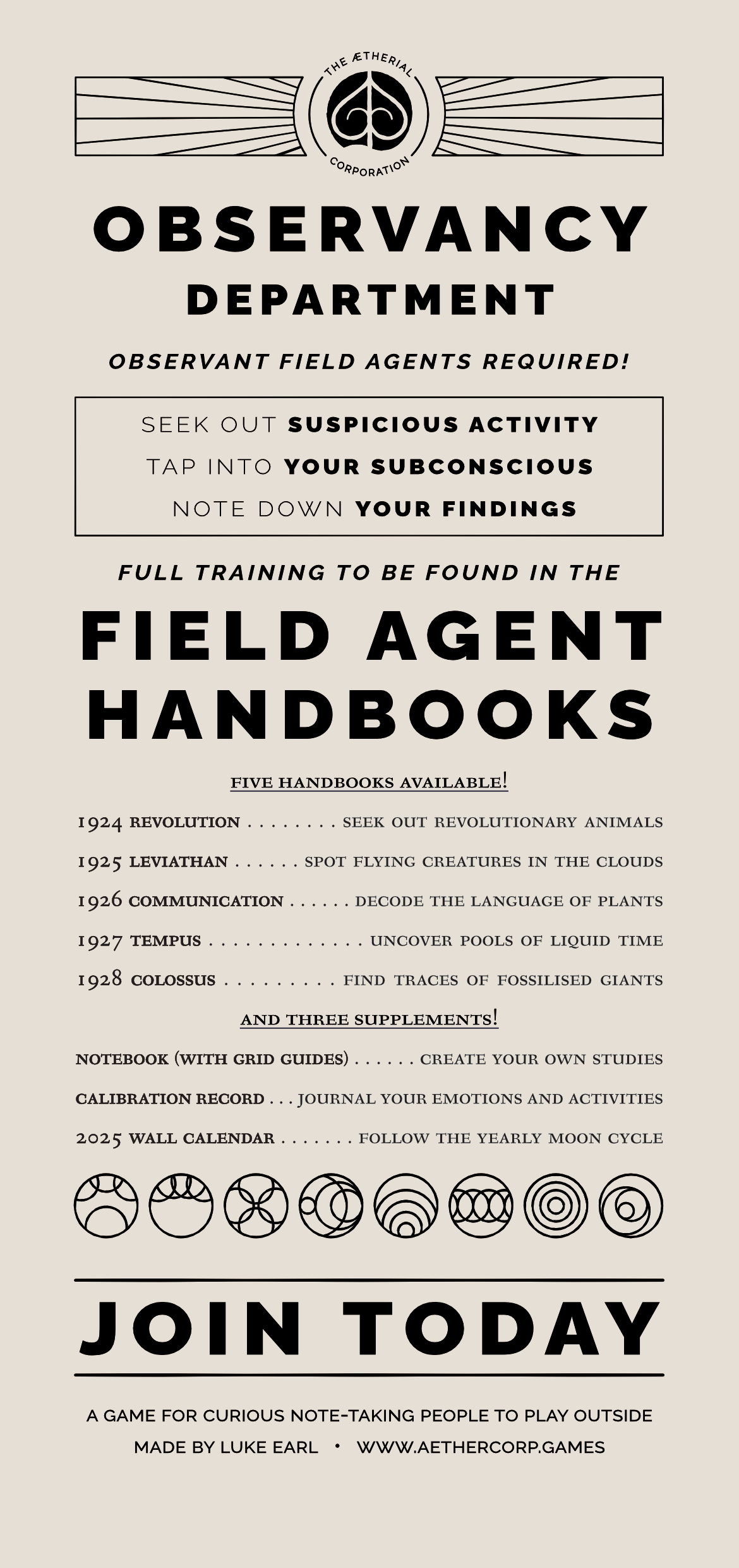 *Observant Field Agents Required!* *Full training provided in the **Field Agent Handbooks*** — - Seek out **suspicious activity** Tap into **your subconscious** Note down **your findings*—Five Handbooks Available!***1924 Revolution** Seek out revolutionary animals **1925 Leviathan** Spot flying creatures in the clouds **1926 Communication** Decode the language of plants **1927 Tempus** Uncover pools of liquid time**1928 Colossus** Find traces of fossilised giants *And Three Supplements!*- **Notebook (with Grid Guides)** Create your own studies **Calibration Record**Journal your emotions and activities **2025 Wall Calendar** Follow the yearly moon cycle